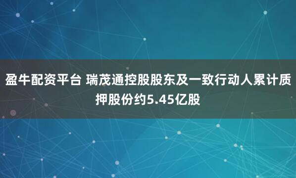 盈牛配资平台 瑞茂通控股股东及一致行动人累计质押股份约5.45亿股