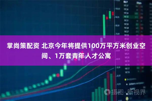 掌尚策配资 北京今年将提供100万平方米创业空间、1万套青年人才公寓