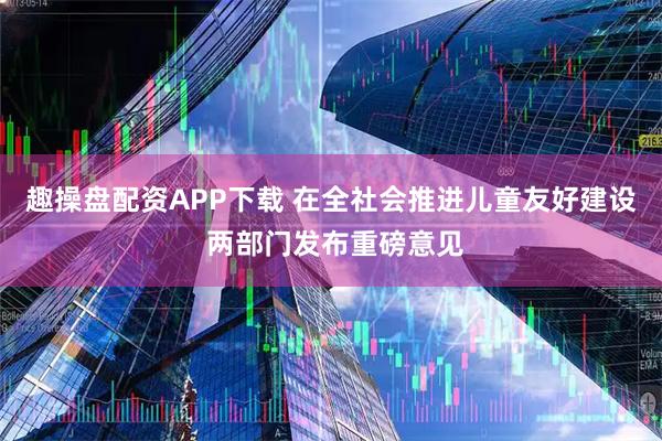 趣操盘配资APP下载 在全社会推进儿童友好建设 两部门发布重磅意见