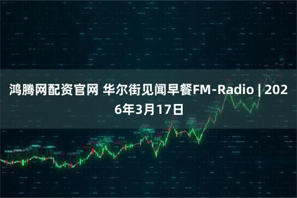 鸿腾网配资官网 华尔街见闻早餐FM-Radio | 2026年3月17日