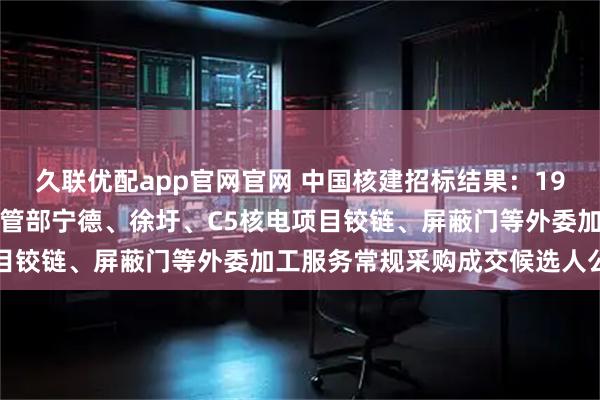 久联优配app官网官网 中国核建招标结果：19中国核建中核华兴核电钢管部宁德、徐圩、C5核电项目铰链、屏蔽门等外委加工服务常规采购成交候选人公示