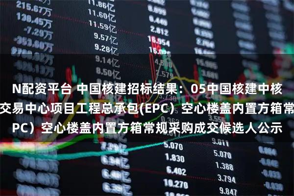 N配资平台 中国核建招标结果：05中国核建中核中原建设春汇智能物流交易中心项目工程总承包(EPC）空心楼盖内置方箱常规采购成交候选人公示