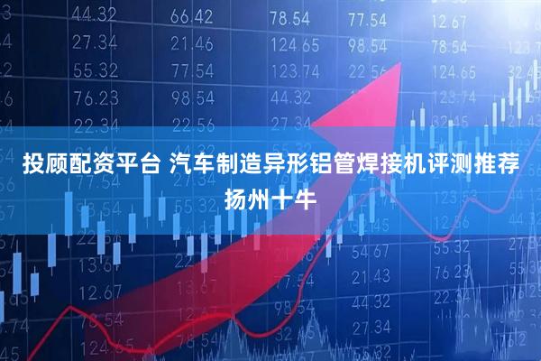 投顾配资平台 汽车制造异形铝管焊接机评测推荐扬州十牛