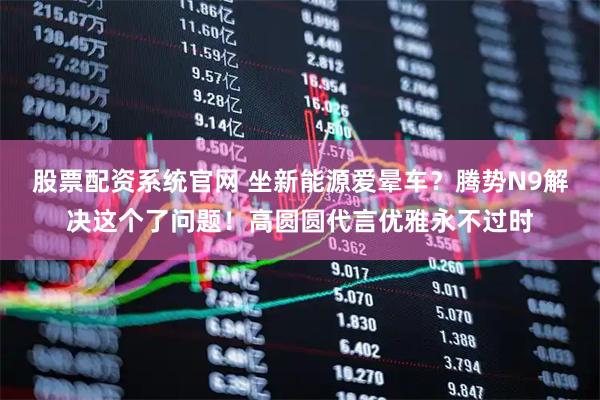 股票配资系统官网 坐新能源爱晕车？腾势N9解决这个了问题！高圆圆代言优雅永不过时