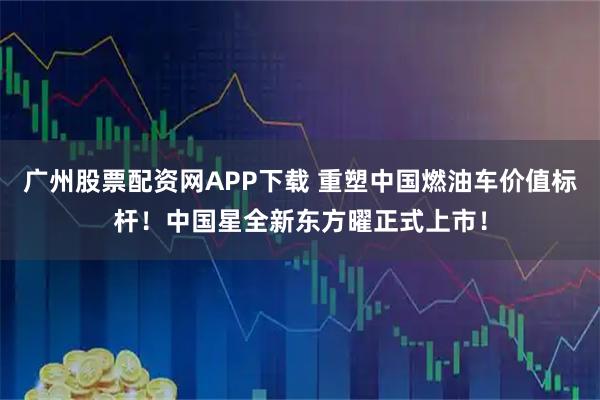 广州股票配资网APP下载 重塑中国燃油车价值标杆！中国星全新东方曜正式上市！