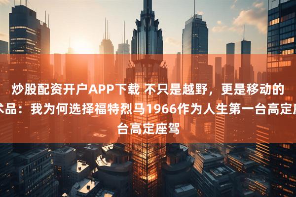 炒股配资开户APP下载 不只是越野，更是移动的艺术品：我为何选择福特烈马1966作为人生第一台高定座驾