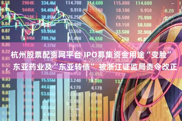 杭州股票配资网平台 IPO募集资金用途“变脸”，东亚药业及“东亚转债” 被浙江证监局责令改正