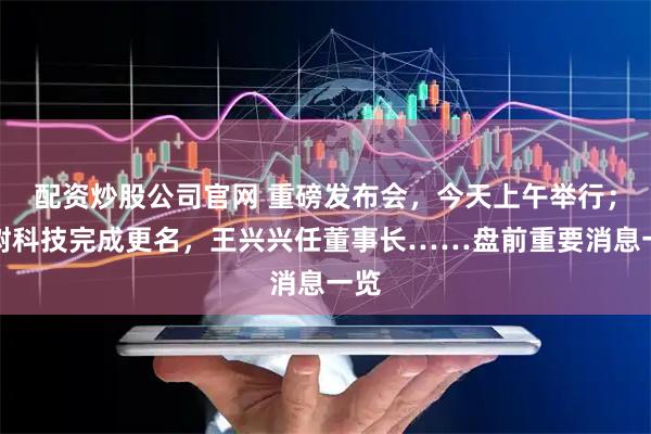 配资炒股公司官网 重磅发布会，今天上午举行；宇树科技完成更名，王兴兴任董事长……盘前重要消息一览