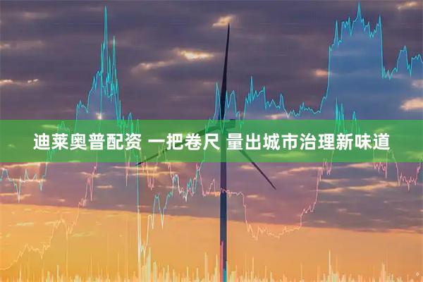 迪莱奥普配资 一把卷尺 量出城市治理新味道