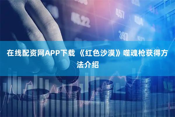 在线配资网APP下载 《红色沙漠》噬魂枪获得方法介绍