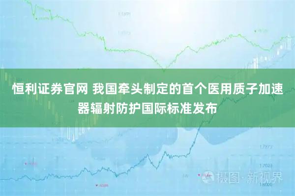 恒利证券官网 我国牵头制定的首个医用质子加速器辐射防护国际标准发布
