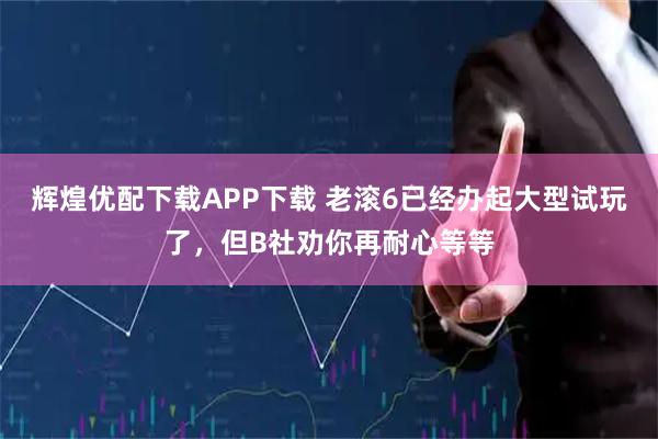 辉煌优配下载APP下载 老滚6已经办起大型试玩了，但B社劝你再耐心等等