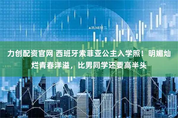 力创配资官网 西班牙索菲亚公主入学照！明媚灿烂青春洋溢，比男同学还要高半头