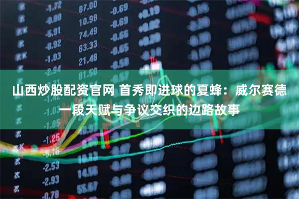 山西炒股配资官网 首秀即进球的夏蜂：威尔赛德一段天赋与争议交织的边路故事