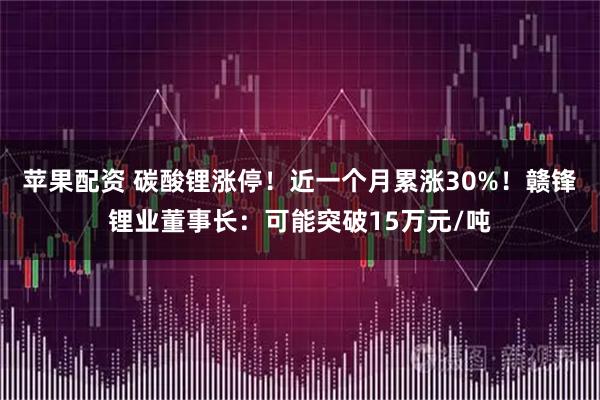 苹果配资 碳酸锂涨停！近一个月累涨30%！赣锋锂业董事长：可能突破15万元/吨