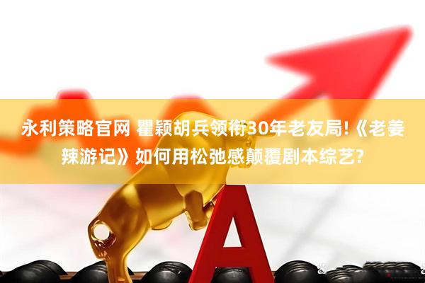 永利策略官网 瞿颖胡兵领衔30年老友局!《老姜辣游记》如何用松弛感颠覆剧本综艺?
