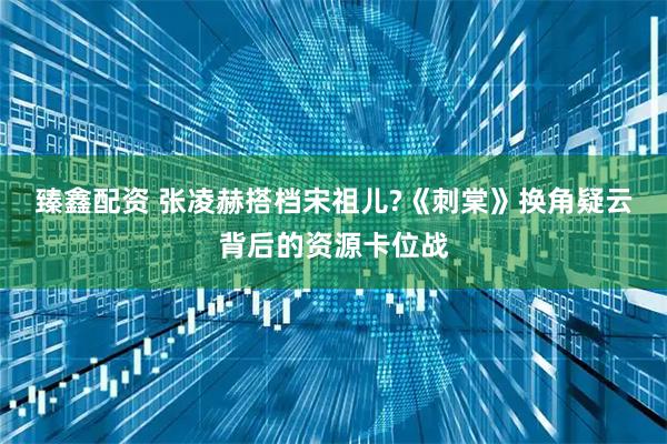 臻鑫配资 张凌赫搭档宋祖儿?《刺棠》换角疑云背后的资源卡位战