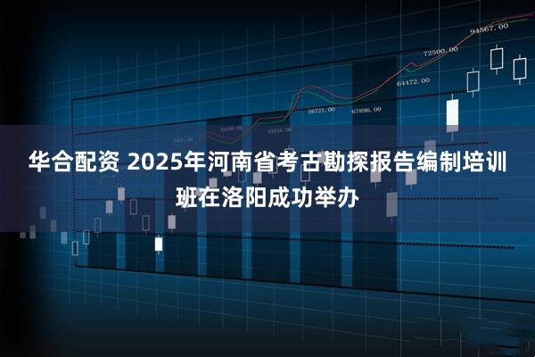 华合配资 2025年河南省考古勘探报告编制培训班在洛阳成功举办