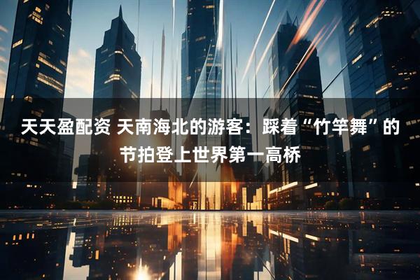 天天盈配资 天南海北的游客：踩着“竹竿舞”的节拍登上世界第一高桥