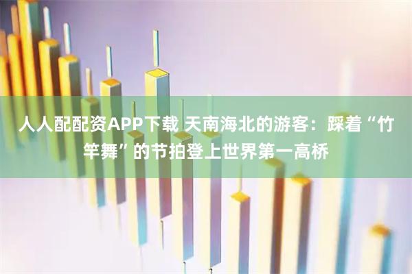 人人配配资APP下载 天南海北的游客：踩着“竹竿舞”的节拍登上世界第一高桥