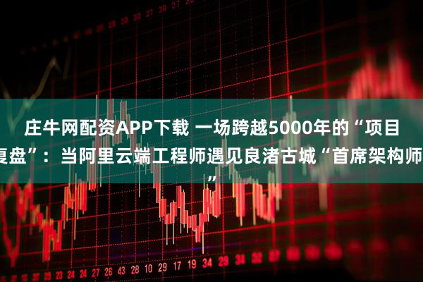 庄牛网配资APP下载 一场跨越5000年的“项目复盘”：当阿里云端工程师遇见良渚古城“首席架构师”