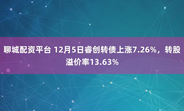 聊城配资平台 12月5日睿创转债上涨7.26%，转股溢价率13.63%