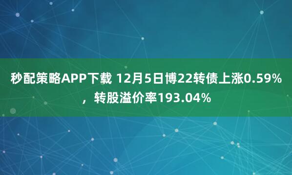 秒配策略APP下载 12月5日博22转债上涨0.59%，转股溢价率193.04%