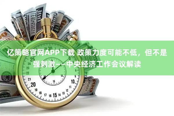 亿策略官网APP下载 政策力度可能不低，但不是强刺激——中央经济工作会议解读