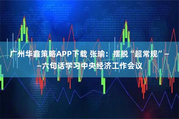 广州华鑫策略APP下载 张瑜：摆脱“超常规”——六句话学习中央经济工作会议