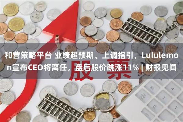 和营策略平台 业绩超预期、上调指引，Lululemon宣布CEO将离任，盘后股价跳涨11% | 财报见闻