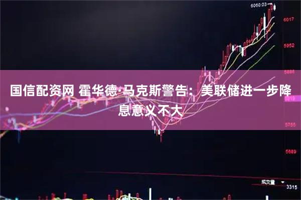 国信配资网 霍华德·马克斯警告：美联储进一步降息意义不大