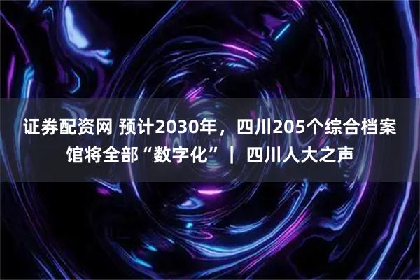 证券配资网 预计2030年，四川205个综合档案馆将全部“数字化”｜ 四川人大之声
