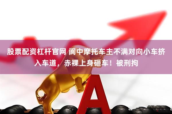股票配资杠杆官网 阆中摩托车主不满对向小车挤入车道，赤裸上身砸车！被刑拘