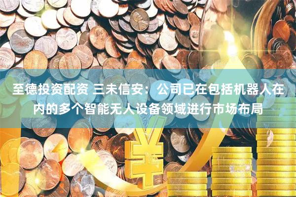 至德投资配资 三未信安：公司已在包括机器人在内的多个智能无人设备领域进行市场布局