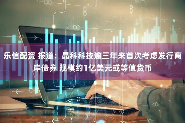 乐信配资 报道：晶科科技逾三年来首次考虑发行离岸债券 规模约1亿美元或等值货币