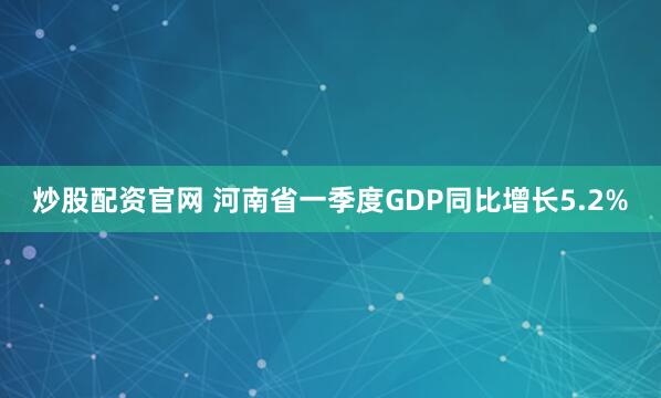 炒股配资官网 河南省一季度GDP同比增长5.2%