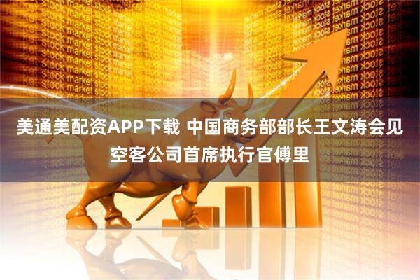 美通美配资APP下载 中国商务部部长王文涛会见空客公司首席执行官傅里