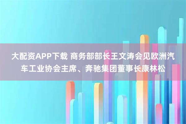大配资APP下载 商务部部长王文涛会见欧洲汽车工业协会主席、奔驰集团董事长康林松