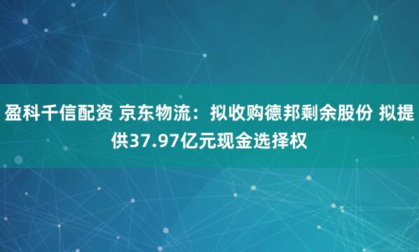 盈科千信配资 京东物流：拟收购德邦剩余股份 拟提供37.97亿元现金选择权