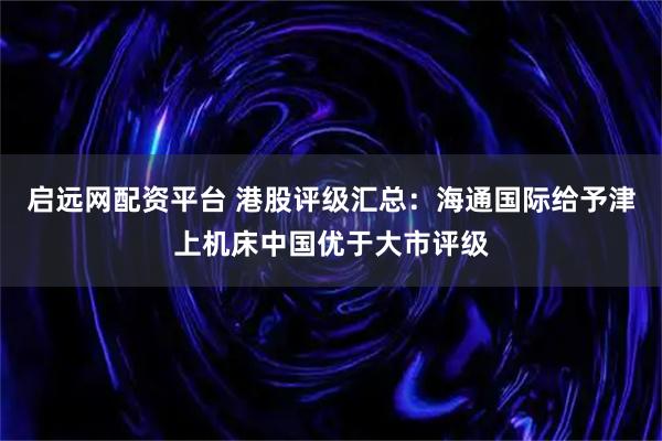 启远网配资平台 港股评级汇总：海通国际给予津上机床中国优于大市评级