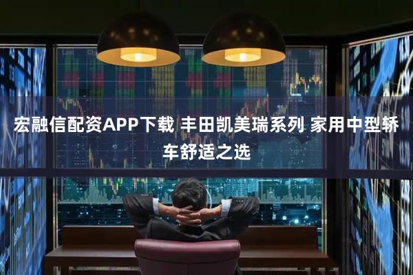 宏融信配资APP下载 丰田凯美瑞系列 家用中型轿车舒适之选