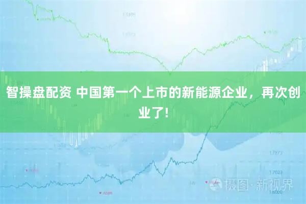 智操盘配资 中国第一个上市的新能源企业，再次创业了!