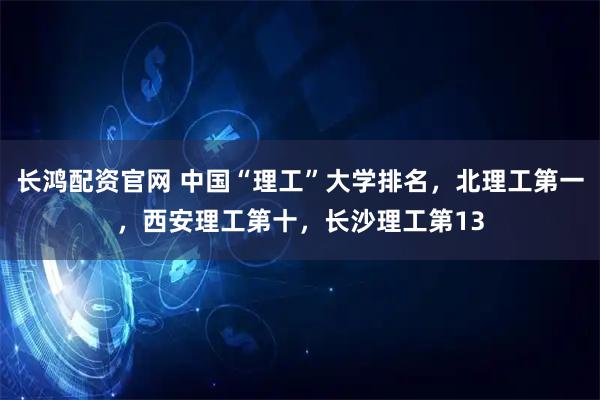 长鸿配资官网 中国“理工”大学排名，北理工第一，西安理工第十，长沙理工第13