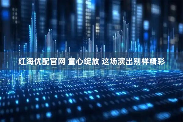 红海优配官网 童心绽放 这场演出别样精彩